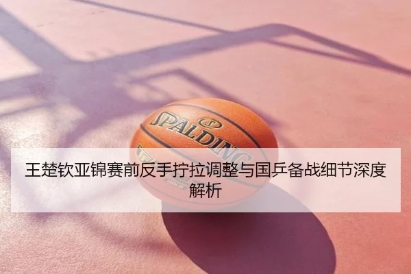 王楚钦亚锦赛前反手拧拉调整与国乒备战细节深度解析