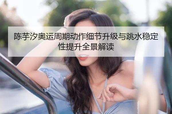 陈芋汐奥运周期动作细节升级与跳水稳定性提升全景解读