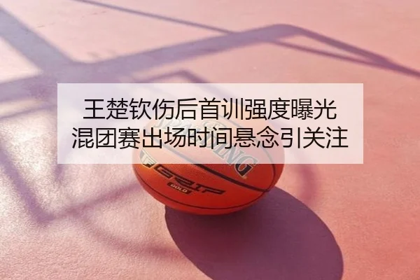 王楚钦伤后首训强度曝光 混团赛出场时间悬念引关注